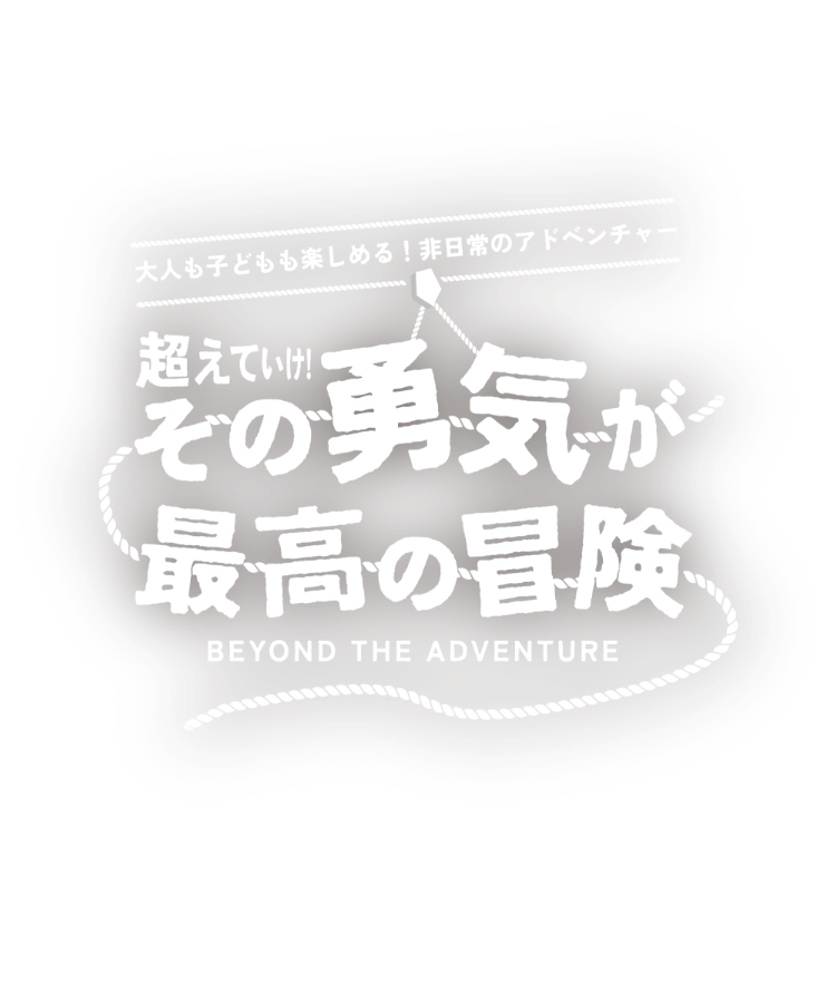「大人も子どもも楽しめる！非日常のアドベンチャー」超えていけ！その勇気が最高の冒険 -BEYOND THE ADVENTURE-